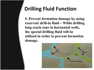 Drilling Fluid Function
5. Prevent formation damage by using
reservoir drill-in fluid – While drilling
long reach zone in horizontal wells,
the special drilling fluid will be
utilized in order to prevent formation
damage.
 