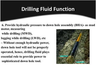 Drilling Fluid Function
6. Provide hydraulic pressure to down hole assembly (BHA)- as mud
motor, measuring
while drilling (MWD),
logging while drilling (LWD), etc
– Without enough hydraulic power,
down hole tool will not be properly
operated, hence, drilling fluid plays
essential role to provide power to
sophisticated down hole tool.
 