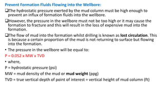 Prevent Formation Fluids Flowing into the Wellbore:
The hydrostatic pressure exerted by the mud column must be high enough to
prevent an influx of formation fluids into the wellbore.
However, the pressure in the wellbore must not be too high or it may cause the
formation to fracture and this will result in the loss of expensive mud into the
formation.
The flow of mud into the formation whilst drilling is known as lost circulation. This
is because a certain proportion of the mud is not returning to surface but flowing
into the formation.
• The pressure in the wellbore will be equal to:
P = 0.052 x MW x TVD
• where,
P = hydrostatic pressure (psi)
MW = mud density of the mud or mud weight (ppg)
TVD = true vertical depth of point of interest = vertical height of mud column (ft)
 