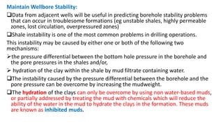 Maintain Wellbore Stability:
Data from adjacent wells will be useful in predicting borehole stability problems
that can occur in troublesome formations (eg unstable shales, highly permeable
zones, lost circulation, overpressured zones)
Shale instability is one of the most common problems in drilling operations.
This instability may be caused by either one or both of the following two
mechanisms:
the pressure differential between the bottom hole pressure in the borehole and
the pore pressures in the shales and/or,
 hydration of the clay within the shale by mud filtrate containing water.
The instability caused by the pressure differential between the borehole and the
pore pressure can be overcome by increasing the mudweight.
The hydration of the clays can only be overcome by using non water-based muds,
or partially addressed by treating the mud with chemicals which will reduce the
ability of the water in the mud to hydrate the clays in the formation. These muds
are known as inhibited muds.
 