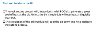 Cool and Lubricate the Bit:
The rock cutting process will, in particular with PDC bits, generate a great
deal of heat at the bit. Unless the bit is cooled, it will overheat and quickly
wear out.
The circulation of the drilling fluid will cool the bit down and help lubricate
the cutting process.
 