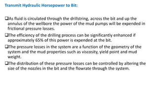Transmit Hydraulic Horsepower to Bit:
As fluid is circulated through the drillstring, across the bit and up the
annulus of the wellbore the power of the mud pumps will be expended in
frictional pressure losses.
The efficiency of the drilling process can be significantly enhanced if
approximately 65% of this power is expended at the bit.
The pressure losses in the system are a function of the geometry of the
system and the mud properties such as viscosity, yield point and mud
weight.
The distribution of these pressure losses can be controlled by altering the
size of the nozzles in the bit and the flowrate through the system.
 