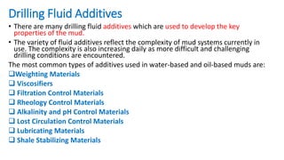 Drilling Fluid Additives
• There are many drilling fluid additives which are used to develop the key
properties of the mud.
• The variety of fluid additives reflect the complexity of mud systems currently in
use. The complexity is also increasing daily as more difficult and challenging
drilling conditions are encountered.
The most common types of additives used in water-based and oil-based muds are:
Weighting Materials
 Viscosifiers
 Filtration Control Materials
 Rheology Control Materials
 Alkalinity and pH Control Materials
 Lost Circulation Control Materials
 Lubricating Materials
 Shale Stabilizing Materials
 
