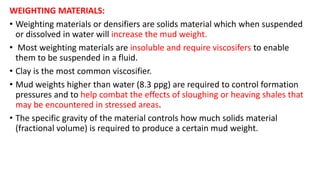 WEIGHTING MATERIALS:
• Weighting materials or densifiers are solids material which when suspended
or dissolved in water will increase the mud weight.
• Most weighting materials are insoluble and require viscosifers to enable
them to be suspended in a fluid.
• Clay is the most common viscosifier.
• Mud weights higher than water (8.3 ppg) are required to control formation
pressures and to help combat the effects of sloughing or heaving shales that
may be encountered in stressed areas.
• The specific gravity of the material controls how much solids material
(fractional volume) is required to produce a certain mud weight.
 