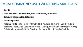 MOST COMMONLY USED WEIGHTING MATERIALS
• Barite
• Iron Minerals: Iron Oxides, Iron Carbonate, Illmenite
• Calcium Carbonates:Dolomite
• Lead Sulphides
• Soluble Salts: Potassium Chloride (KCl), Sodium Chloride (NaCl), Sodium
Formate (NaHCO2), Calcium Chloride (CaCl2), Potassium Formate (KHCO2),
Calcium Bromide (CaBr2), Caesium Formate, Zinc Bromide (ZnBr2)
 