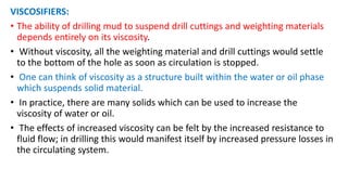 VISCOSIFIERS:
• The ability of drilling mud to suspend drill cuttings and weighting materials
depends entirely on its viscosity.
• Without viscosity, all the weighting material and drill cuttings would settle
to the bottom of the hole as soon as circulation is stopped.
• One can think of viscosity as a structure built within the water or oil phase
which suspends solid material.
• In practice, there are many solids which can be used to increase the
viscosity of water or oil.
• The effects of increased viscosity can be felt by the increased resistance to
fluid flow; in drilling this would manifest itself by increased pressure losses in
the circulating system.
 