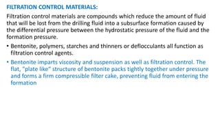 FILTRATION CONTROL MATERIALS:
Filtration control materials are compounds which reduce the amount of fluid
that will be lost from the drilling fluid into a subsurface formation caused by
the differential pressure between the hydrostatic pressure of the fluid and the
formation pressure.
• Bentonite, polymers, starches and thinners or deflocculants all function as
filtration control agents.
• Bentonite imparts viscosity and suspension as well as filtration control. The
flat, "plate like“ structure of bentonite packs tightly together under pressure
and forms a firm compressible filter cake, preventing fluid from entering the
formation
 