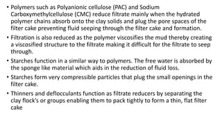 • Polymers such as Polyanionic cellulose (PAC) and Sodium
Carboxymethylcellulose (CMC) reduce filtrate mainly when the hydrated
polymer chains absorb onto the clay solids and plug the pore spaces of the
filter cake preventing fluid seeping through the filter cake and formation.
• Filtration is also reduced as the polymer viscosifies the mud thereby creating
a viscosified structure to the filtrate making it difficult for the filtrate to seep
through.
• Starches function in a similar way to polymers. The free water is absorbed by
the sponge like material which aids in the reduction of fluid loss.
• Starches form very compressible particles that plug the small openings in the
filter cake.
• Thinners and deflocculants function as filtrate reducers by separating the
clay flock’s or groups enabling them to pack tightly to form a thin, flat filter
cake
 