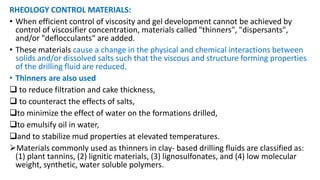 RHEOLOGY CONTROL MATERIALS:
• When efficient control of viscosity and gel development cannot be achieved by
control of viscosifier concentration, materials called "thinners", "dispersants",
and/or "deflocculants“ are added.
• These materials cause a change in the physical and chemical interactions between
solids and/or dissolved salts such that the viscous and structure forming properties
of the drilling fluid are reduced.
• Thinners are also used
 to reduce filtration and cake thickness,
 to counteract the effects of salts,
to minimize the effect of water on the formations drilled,
to emulsify oil in water,
and to stabilize mud properties at elevated temperatures.
Materials commonly used as thinners in clay- based drilling fluids are classified as:
(1) plant tannins, (2) lignitic materials, (3) lignosulfonates, and (4) low molecular
weight, synthetic, water soluble polymers.
 