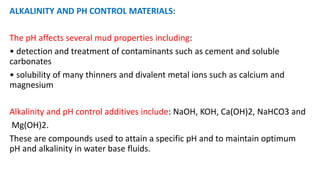 ALKALINITY AND PH CONTROL MATERIALS:
The pH affects several mud properties including:
• detection and treatment of contaminants such as cement and soluble
carbonates
• solubility of many thinners and divalent metal ions such as calcium and
magnesium
Alkalinity and pH control additives include: NaOH, KOH, Ca(OH)2, NaHCO3 and
Mg(OH)2.
These are compounds used to attain a specific pH and to maintain optimum
pH and alkalinity in water base fluids.
 