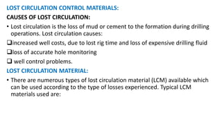 LOST CIRCULATION CONTROL MATERIALS:
CAUSES OF LOST CIRCULATION:
• Lost circulation is the loss of mud or cement to the formation during drilling
operations. Lost circulation causes:
increased well costs, due to lost rig time and loss of expensive drilling fluid
loss of accurate hole monitoring
 well control problems.
LOST CIRCULATION MATERIAL:
• There are numerous types of lost circulation material (LCM) available which
can be used according to the type of losses experienced. Typical LCM
materials used are:
 