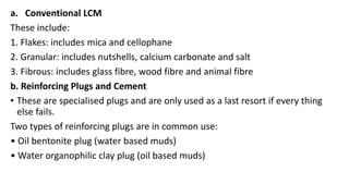 a. Conventional LCM
These include:
1. Flakes: includes mica and cellophane
2. Granular: includes nutshells, calcium carbonate and salt
3. Fibrous: includes glass fibre, wood fibre and animal fibre
b. Reinforcing Plugs and Cement
• These are specialised plugs and are only used as a last resort if every thing
else fails.
Two types of reinforcing plugs are in common use:
• Oil bentonite plug (water based muds)
• Water organophilic clay plug (oil based muds)
 