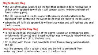 Oil/Bentonite Plug
• The use of this plug is based on the fact that bentonite does not hydrate in
oil but when spotted downhole it will contact water, hydrate and with oil
forms a strong plug.
• The pill is pumped to the loss zone with spacers ahead and behind to
prevent it from contacting the water based mud en route to the loss zone.
• When the pill is finally spotted, it will contact water and will hydrate and seal
the loss zone.
Water/Organophilic Clay Plug
• For oil based mud, the reverse of the above is used. An organophilic clay,
which yields (disperse) in oil based mud but not in water, is mixed with water
and is pumped as a pill to the loss zone.
• On contact with the oil mud downhole it will form a strong solid material.
The pill
must be pumped with a spacer ahead and behind to prevent it from
contacting the oil based mud en route to the loss zone
 