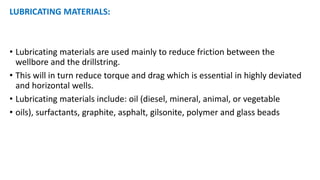 LUBRICATING MATERIALS:
• Lubricating materials are used mainly to reduce friction between the
wellbore and the drillstring.
• This will in turn reduce torque and drag which is essential in highly deviated
and horizontal wells.
• Lubricating materials include: oil (diesel, mineral, animal, or vegetable
• oils), surfactants, graphite, asphalt, gilsonite, polymer and glass beads
 