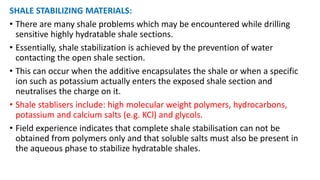 SHALE STABILIZING MATERIALS:
• There are many shale problems which may be encountered while drilling
sensitive highly hydratable shale sections.
• Essentially, shale stabilization is achieved by the prevention of water
contacting the open shale section.
• This can occur when the additive encapsulates the shale or when a specific
ion such as potassium actually enters the exposed shale section and
neutralises the charge on it.
• Shale stablisers include: high molecular weight polymers, hydrocarbons,
potassium and calcium salts (e.g. KCl) and glycols.
• Field experience indicates that complete shale stabilisation can not be
obtained from polymers only and that soluble salts must also be present in
the aqueous phase to stabilize hydratable shales.
 