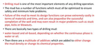 • Drilling mud is one of the most important elements of any drilling operation.
• The mud has a number of functions which must all be optimised to ensure
safety and minimum hole problems.
• Failure of the mud to meet its design functions can prove extremely costly in
terms of materials and time, and can also jeopardise the successful
completion of the well and may even result in major problems such as stuck
pipe, kicks or blowouts.
• There are basically two types of drilling mud:
• water-based and oil-based, depending on whether the continuous phase is
water or oil.
• Then there are a multitude of additives which are added to either change
the mud density or change its chemical properties.
 