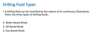 Drilling Fluid Types
• A drilling fluid can be classified by the nature of its continuous fluid phase.
There are three types of drilling fluids:
1. Water Based Muds
2. Oil Based Muds
3. Gas Based Muds
 