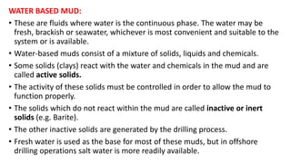 WATER BASED MUD:
• These are fluids where water is the continuous phase. The water may be
fresh, brackish or seawater, whichever is most convenient and suitable to the
system or is available.
• Water-based muds consist of a mixture of solids, liquids and chemicals.
• Some solids (clays) react with the water and chemicals in the mud and are
called active solids.
• The activity of these solids must be controlled in order to allow the mud to
function properly.
• The solids which do not react within the mud are called inactive or inert
solids (e.g. Barite).
• The other inactive solids are generated by the drilling process.
• Fresh water is used as the base for most of these muds, but in offshore
drilling operations salt water is more readily available.
 
