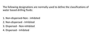 The following designations are normally used to define the classifications of
water based drilling fluids:
1. Non-dispersed-Non - inhibited
2. Non-dispersed - Inhibited
3. Dispersed - Non-inhibited
4. Dispersed - Inhibited
 