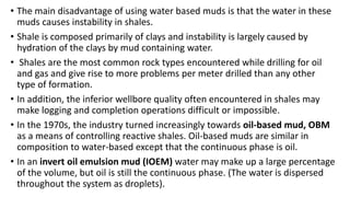 • The main disadvantage of using water based muds is that the water in these
muds causes instability in shales.
• Shale is composed primarily of clays and instability is largely caused by
hydration of the clays by mud containing water.
• Shales are the most common rock types encountered while drilling for oil
and gas and give rise to more problems per meter drilled than any other
type of formation.
• In addition, the inferior wellbore quality often encountered in shales may
make logging and completion operations difficult or impossible.
• In the 1970s, the industry turned increasingly towards oil-based mud, OBM
as a means of controlling reactive shales. Oil-based muds are similar in
composition to water-based except that the continuous phase is oil.
• In an invert oil emulsion mud (IOEM) water may make up a large percentage
of the volume, but oil is still the continuous phase. (The water is dispersed
throughout the system as droplets).
 