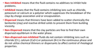 • Non-Inhibited means that the fluid contains no additives to inhibit hole
problems.
• Inhibited means that the fluid contains inhibiting ions such as chloride,
potassium or calcium or a polymer which suppresses the breakdown of the
clays by charge association and or encapsulation.
• Dispersed means that thinners have been added to scatter chemically the
bentonite (clay) and reactive drilled solids to prevent them from building
viscosity.
• Non-Dispersed means that the clay particles are free to find their own
dispersed equilibrium in the water phase.
• Non-dispersed-non-inhibited fluids do not contain inhibiting ions such as
chloride (Cl-), calcium (Ca2+) or potassium (K+) in the continuous phase and
do not utilize chemical thinners or dispersants to affect control of rheological
properties.
 