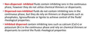 • Non-dispersed- inhibited fluids contain inhibiting ions in the continuous
phase, however they do not utilize chemical thinners or dispersants.
• Dispersed-non-inhibited fluids do not contain inhibiting ions in the
continuous phase, but they do rely on thinners or dispersants such as
phosphates, lignosulfonate or lignite to achieve control of the fluids'
rheological properties.
• Inhibited dispersed contain inhibiting ions such as calcium (Ca2+) or
potassium (K+) in the continuous phase and rely on chemical thinners or
dispersants to control the fluids rheological properties
 