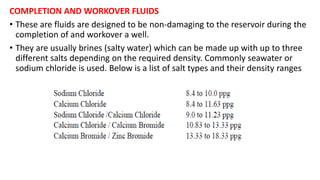 COMPLETION AND WORKOVER FLUIDS
• These are fluids are designed to be non-damaging to the reservoir during the
completion of and workover a well.
• They are usually brines (salty water) which can be made up with up to three
different salts depending on the required density. Commonly seawater or
sodium chloride is used. Below is a list of salt types and their density ranges
 