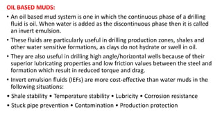 OIL BASED MUDS:
• An oil based mud system is one in which the continuous phase of a drilling
fluid is oil. When water is added as the discontinuous phase then it is called
an invert emulsion.
• These fluids are particularly useful in drilling production zones, shales and
other water sensitive formations, as clays do not hydrate or swell in oil.
• They are also useful in drilling high angle/horizontal wells because of their
superior lubricating properties and low friction values between the steel and
formation which result in reduced torque and drag.
• Invert emulsion fluids (IEFs) are more cost-effective than water muds in the
following situations:
• Shale stability • Temperature stability • Lubricity • Corrosion resistance
• Stuck pipe prevention • Contamination • Production protection
 