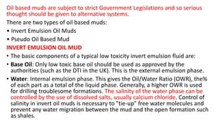 Oil based muds are subject to strict Government Legislations and so serious
thought should be given to alternative systems.
There are two types of oil based muds:
• Invert Emulsion Oil Muds
• Pseudo Oil Based Mud
INVERT EMULSION OIL MUD
• The basic components of a typical low toxicity invert emulsion fluid are:
• Base Oil: Only low toxic base oil should be used as approved by the
authorities (such as the DTI in the UK). This is the external emulsion phase.
• Water: Internal emulsion phase. This gives the Oil/Water Ratio (OWR), the%
of each part as a total of the liquid phase. Generally, a higher OWR is used
for drilling troublesome formations. The salinity of the water phase can be
controlled by the use of dissolved salts, usually calcium chloride. Control of
salinity in invert oil muds is necessary to "tie-up" free water molecules and
prevent any water migration between the mud and the open formation such
as shales.
 