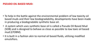 PSEUDO OIL BASED MUD:
• To help in the battle against the environmental problem of low toxicity oil
based muds and their low biodegradability, developments have been made
in producing a biodegradable synthetic base oil.
• A system which uses synthetic base oil is called a Pseudo Oil Based Mud
(SOB) and is designed to behave as close as possible to low toxic oil based
mud (LTOBM).
• It is built in a fashion akin to normal oil based fluids, utilising modified
emulsifiers.
 