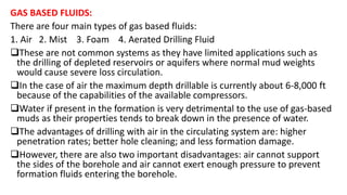 GAS BASED FLUIDS:
There are four main types of gas based fluids:
1. Air 2. Mist 3. Foam 4. Aerated Drilling Fluid
These are not common systems as they have limited applications such as
the drilling of depleted reservoirs or aquifers where normal mud weights
would cause severe loss circulation.
In the case of air the maximum depth drillable is currently about 6-8,000 ft
because of the capabilities of the available compressors.
Water if present in the formation is very detrimental to the use of gas-based
muds as their properties tends to break down in the presence of water.
The advantages of drilling with air in the circulating system are: higher
penetration rates; better hole cleaning; and less formation damage.
However, there are also two important disadvantages: air cannot support
the sides of the borehole and air cannot exert enough pressure to prevent
formation fluids entering the borehole.
 
