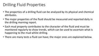 Drilling Fluid Properties
• The properties of a drilling fluid can be analysed by its physical and chemical
attributes.
• The major properties of the fluid should be measured and reported daily in
the drilling morning report.
• Each mud property contributes to the character of the fluid and must be
monitored regularly to show trends, which can be used to ascertain what is
happening to the mud whilst drilling.
• There are many tests a fluid can have; the major ones are explained below.
 