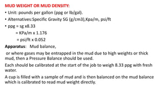 MUD WEIGHT OR MUD DENSITY:
• Unit: pounds per gallon (ppg or lb/gal).
• Alternatives:Specific Gravity SG (g/cm3),Kpa/m, psi/ft
• ppg = sg x8.33
= KPa/m x 1.176
= psi/ft x 0.052
Apparatus: Mud balance,
or where gases may be entrapped in the mud due to high weights or thick
mud, then a Pressure Balance should be used.
Each should be calibrated at the start of the job to weigh 8.33 ppg with fresh
water.
A cup is filled with a sample of mud and is then balanced on the mud balance
which is calibrated to read mud weight directly.
 