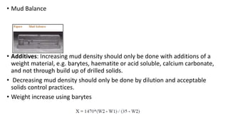 • Mud Balance
• Additives: Increasing mud density should only be done with additions of a
weight material, e.g. barytes, haematite or acid soluble, calcium carbonate,
and not through build up of drilled solids.
• Decreasing mud density should only be done by dilution and acceptable
solids control practices.
• Weight increase using barytes
 