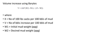Volume increase using Barytes
• where
• X = No of 100 lbs sacks per 100 bbls of mud
• V = No of bbls increase per 100 bbls of mud
• W1 = Initial mud weight (ppg)
• W2 = Desired mud weight (ppg)
 