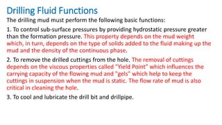 Drilling Fluid Functions
The drilling mud must perform the following basic functions:
1. To control sub-surface pressures by providing hydrostatic pressure greater
than the formation pressure. This property depends on the mud weight
which, in turn, depends on the type of solids added to the fluid making up the
mud and the density of the continuous phase.
2. To remove the drilled cuttings from the hole. The removal of cuttings
depends on the viscous properties called "Yield Point" which influences the
carrying capacity of the flowing mud and "gels" which help to keep the
cuttings in suspension when the mud is static. The flow rate of mud is also
critical in cleaning the hole.
3. To cool and lubricate the drill bit and drillpipe.
 