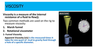 VISCOSITY
Viscosity is a measure of the internal
resistance of a fluid to flow)).
Two common methods are used on the rig to
measure viscosity:
1. Marsh funnel
2. Rotational viscometer
1- Funnel Viscosity
Apparent Viscosity (vis) is the measured times it
takes for one quart of mud to gravity feed through
a hole of a specific diameter.
 