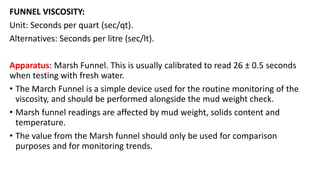 FUNNEL VISCOSITY:
Unit: Seconds per quart (sec/qt).
Alternatives: Seconds per litre (sec/lt).
Apparatus: Marsh Funnel. This is usually calibrated to read 26 ± 0.5 seconds
when testing with fresh water.
• The March Funnel is a simple device used for the routine monitoring of the
viscosity, and should be performed alongside the mud weight check.
• Marsh funnel readings are affected by mud weight, solids content and
temperature.
• The value from the Marsh funnel should only be used for comparison
purposes and for monitoring trends.
 