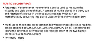 PLASTIC VISCOSITY (PV):
• Apparatus: Viscometer or rheometer is a device used to measure the
viscosity and yield point of mud . A sample of mud is placed in a slurry cup
and rotation of a sleeve in the mud gives readings which can be
mathematically converted into plastic viscosity (PV) and yield point (YP).
• Multi-speed rheometer are recommended whenever possible since readings
can be obtained at 600,300,200,100,6 and 3 rpm. PV (in cP) is measured by
taking the difference between the dial readings taken at the two highest
speeds of 600 rpm and 300 rpm
• PV = θ600 - θ300
 