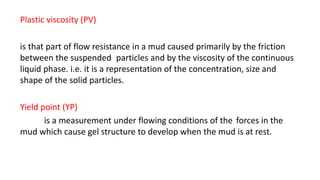 Plastic viscosity (PV)
is that part of flow resistance in a mud caused primarily by the friction
between the suspended particles and by the viscosity of the continuous
liquid phase. i.e. it is a representation of the concentration, size and
shape of the solid particles.
Yield point (YP)
is a measurement under flowing conditions of the forces in the
mud which cause gel structure to develop when the mud is at rest.
 