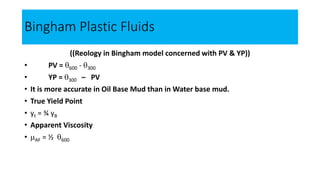 Bingham Plastic Fluids
((Reology in Bingham model concerned with PV & YP))
• PV = 600 - 300
• YP = 300 – PV
• It is more accurate in Oil Base Mud than in Water base mud.
• True Yield Point
• yt = ¾ yB
• Apparent Viscosity
• AF = ½ 600
 