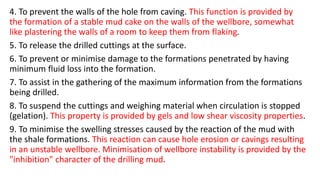 4. To prevent the walls of the hole from caving. This function is provided by
the formation of a stable mud cake on the walls of the wellbore, somewhat
like plastering the walls of a room to keep them from flaking.
5. To release the drilled cuttings at the surface.
6. To prevent or minimise damage to the formations penetrated by having
minimum fluid loss into the formation.
7. To assist in the gathering of the maximum information from the formations
being drilled.
8. To suspend the cuttings and weighing material when circulation is stopped
(gelation). This property is provided by gels and low shear viscosity properties.
9. To minimise the swelling stresses caused by the reaction of the mud with
the shale formations. This reaction can cause hole erosion or cavings resulting
in an unstable wellbore. Minimisation of wellbore instability is provided by the
"inhibition" character of the drilling mud.
 