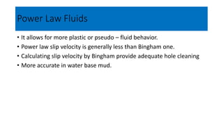 Power Law Fluids
• It allows for more plastic or pseudo – fluid behavior.
• Power law slip velocity is generally less than Bingham one.
• Calculating slip velocity by Bingham provide adequate hole cleaning
• More accurate in water base mud.
 