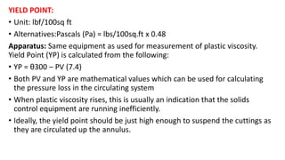 YIELD POINT:
• Unit: lbf/100sq ft
• Alternatives:Pascals (Pa) = lbs/100sq.ft x 0.48
Apparatus: Same equipment as used for measurement of plastic viscosity.
Yield Point (YP) is calculated from the following:
• YP = θ300 – PV (7.4)
• Both PV and YP are mathematical values which can be used for calculating
the pressure loss in the circulating system
• When plastic viscosity rises, this is usually an indication that the solids
control equipment are running inefficiently.
• Ideally, the yield point should be just high enough to suspend the cuttings as
they are circulated up the annulus.
 