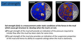 Gel strength
Gel strength (Gel): is a measurement under static conditions of the forces in the mud
which cause gel structure to develop when the mud is at rest.
The gel strength of the mud will provide an indication of the pressure required to
initiate flow after the mud has been static for some time.
The gel strength of the mud also provides an indication of the suspension properties
of the mud and hence its ability to suspend cuttings when the mud is stationary.
 