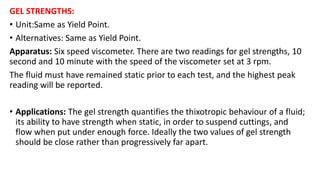 GEL STRENGTHS:
• Unit:Same as Yield Point.
• Alternatives: Same as Yield Point.
Apparatus: Six speed viscometer. There are two readings for gel strengths, 10
second and 10 minute with the speed of the viscometer set at 3 rpm.
The fluid must have remained static prior to each test, and the highest peak
reading will be reported.
• Applications: The gel strength quantifies the thixotropic behaviour of a fluid;
its ability to have strength when static, in order to suspend cuttings, and
flow when put under enough force. Ideally the two values of gel strength
should be close rather than progressively far apart.
 