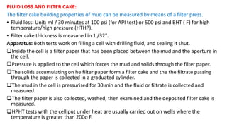 FLUID LOSS AND FILTER CAKE:
The filter cake building properties of mud can be measured by means of a filter press.
• Fluid loss: Unit: ml / 30 minutes at 100 psi (for API test) or 500 psi and BHT ( F) for high
temperature/high pressure (HTHP).
• Filter cake thickness is measured in 1 /32".
Apparatus: Both tests work on filling a cell with drilling fluid, and sealing it shut.
Inside the cell is a filter paper that has been placed between the mud and the aperture in
the cell.
Pressure is applied to the cell which forces the mud and solids through the filter paper.
The solids accumulating on he filter paper form a filter cake and the the filtrate passing
through the paper is collected in a graduated cylinder.
The mud in the cell is pressurised for 30 min and the fluid or filtrate is collected and
measured.
The filter paper is also collected, washed, then examined and the deposited filter cake is
measured.
HPHT tests with the cell put under heat are usually carried out on wells where the
temperature is greater than 200o F.
 