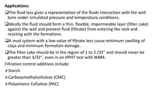 Applications:
The fluid loss gives a representation of the fluids interaction with the well
bore under simulated pressure and temperature conditions.
Ideally the fluid should form a thin, flexible, impermeable layer (filter cake)
against the wall and prevent fluid (filtrate) from entering the rock and
reacting with the formations.
A mud system with a low value of filtrate loss cause minimum swelling of
clays and minimum formation damage.
The filter cake should be in the region of 1 to 2 /32" and should never be
greater than 3/32", even in an HPHT test with WBM.
Filtration control additives include:
Starch
Carboxymethylcellulose (CMC)
Polyanionic Cellulose (PAC)
 