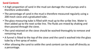 Sand Content:
• A high proportion of sand in the mud can damage the mud pumps and is
therefore undesirable.
• The percentage of sand in the mud is therefore measured regularly using a
200 mesh sieve and a graduated tube .
• The glass measuring tube is filled with mud up to the scribe line. Water is
then added up to the next scribe line. The fluids are mixed by shaking and
then poured through the sieve.
• The sand retained on the sieve should be washed thoroughly to remove and
remaining mud.
• A funnel is fitted to the top of the sieve and the sand is washed into the glass
tube by a fine spray of water.
• After allowing the sand to settle the sand content can be read off directly as
a percentage.
 