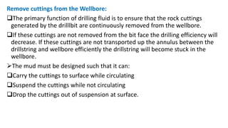 Remove cuttings from the Wellbore:
The primary function of drilling fluid is to ensure that the rock cuttings
generated by the drilllbit are continuously removed from the wellbore.
If these cuttings are not removed from the bit face the drilling efficiency will
decrease. If these cuttings are not transported up the annulus between the
drillstring and wellbore efficiently the drillstring will become stuck in the
wellbore.
The mud must be designed such that it can:
Carry the cuttings to surface while circulating
Suspend the cuttings while not circulating
Drop the cuttings out of suspension at surface.
 